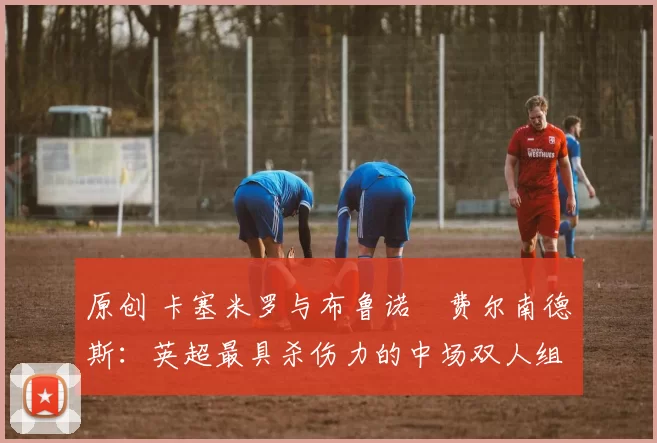 原创 卡塞米罗与布鲁诺・费尔南德斯：英超最具杀伤力的中场双人组