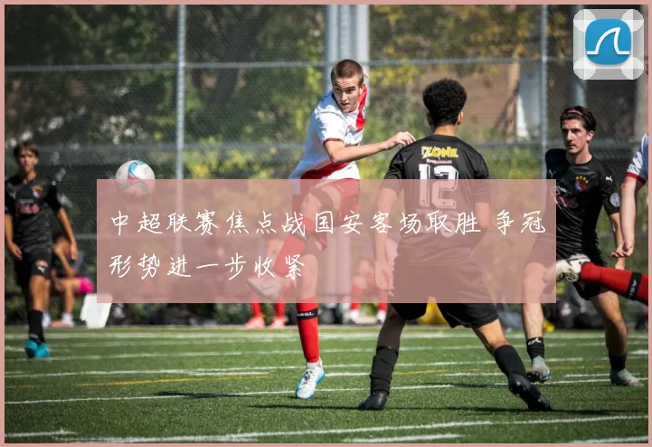 中超联赛焦点战国安客场取胜 争冠形势进一步收紧