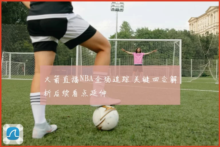 火箭直播NBA全场追踪 关键回合解析后续看点延伸