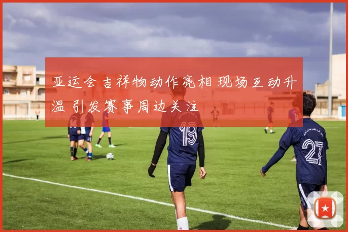 亚运会吉祥物动作亮相 现场互动升温 引发赛事周边关注