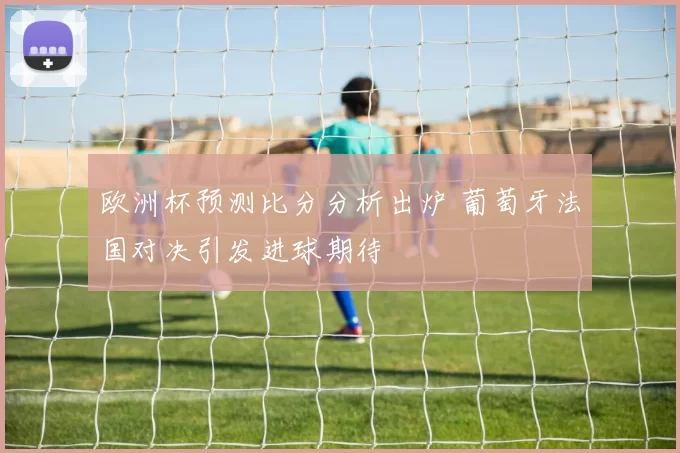 欧洲杯预测比分分析出炉 葡萄牙法国对决引发进球期待