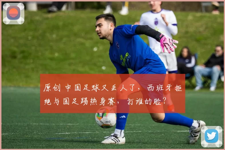 原创 中国足球又丢人了，西班牙拒绝与国足踢热身赛，打谁的脸？