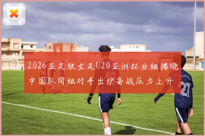2026亚足联女足U20亚洲杯分组揭晓中国队同组对手出炉备战压力上升