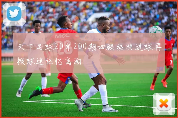 天下足球20年200期回顾经典进球再掀球迷记忆高潮