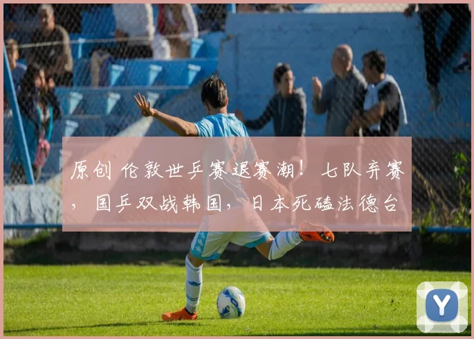 原创 伦敦世乒赛退赛潮！七队弃赛，国乒双战韩国，日本死磕法德台三强