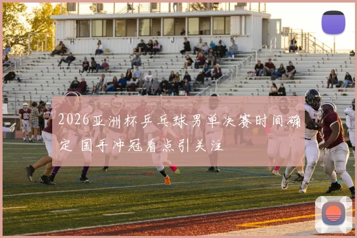 2026亚洲杯乒乓球男单决赛时间确定 国手冲冠看点引关注