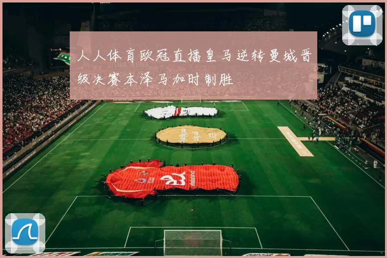 人人体育欧冠直播皇马逆转曼城晋级决赛本泽马加时制胜