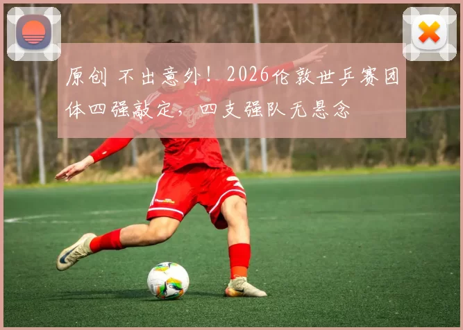 原创 不出意外！2026伦敦世乒赛团体四强敲定，四支强队无悬念