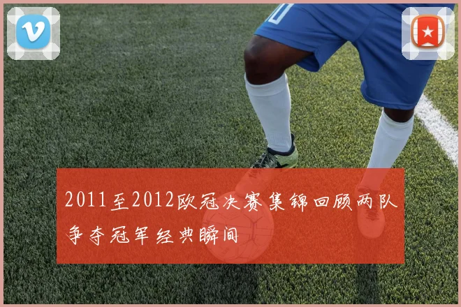 2011至2012欧冠决赛集锦回顾两队争夺冠军经典瞬间