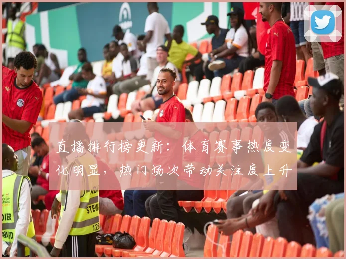 直播排行榜更新：体育赛事热度变化明显，热门场次带动关注度上升