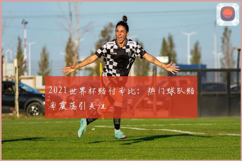 2021世界杯赔付率比:热门球队赔率震荡引关注