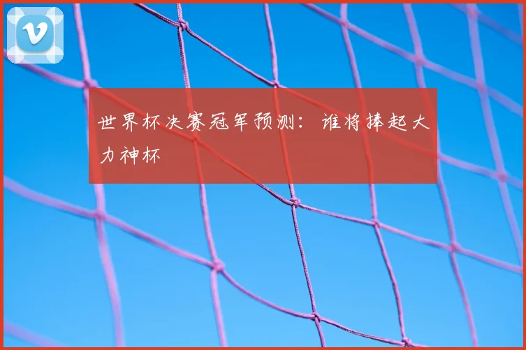 世界杯决赛冠军预测:谁将捧起大力神杯