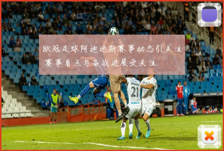 欧冠足球阿迪达斯赛事动态引关注 赛事看点与备战进展受关注