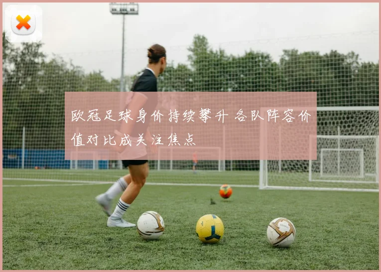 欧冠足球身价持续攀升 各队阵容价值对比成关注焦点