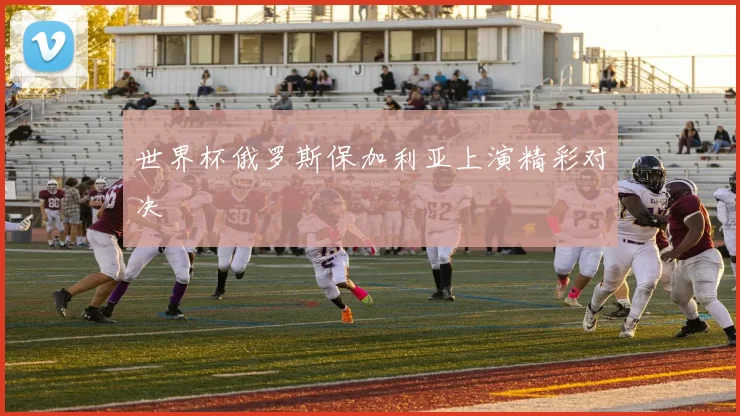 世界杯俄罗斯保加利亚上演精彩对决