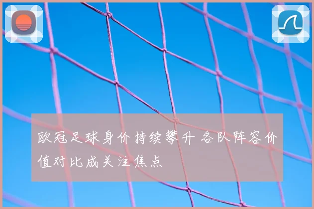 欧冠足球身价持续攀升 各队阵容价值对比成关注焦点