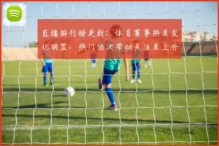 直播排行榜更新：体育赛事热度变化明显，热门场次带动关注度上升