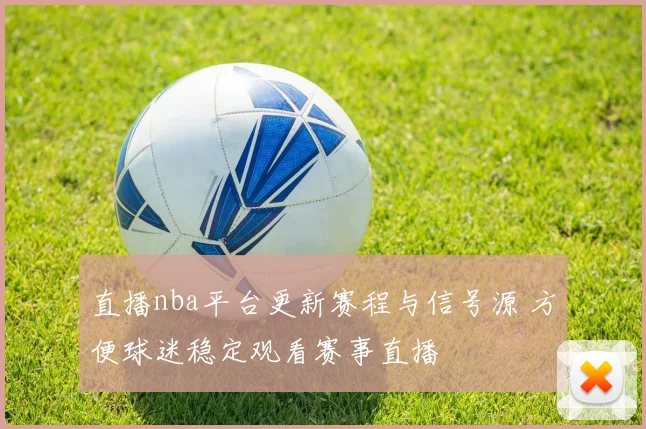 直播nba平台更新赛程与信号源 方便球迷稳定观看赛事直播